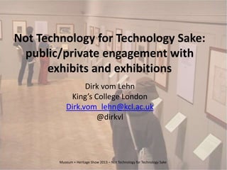 Not Technology for Technology Sake:
public/private engagement with
exhibits and exhibitions
Dirk vom Lehn
King’s College London
Dirk.vom_lehn@kcl.ac.uk
@dirkvl
Museum + Heritage Show 2013 – Not Technology for Technology Sake
 