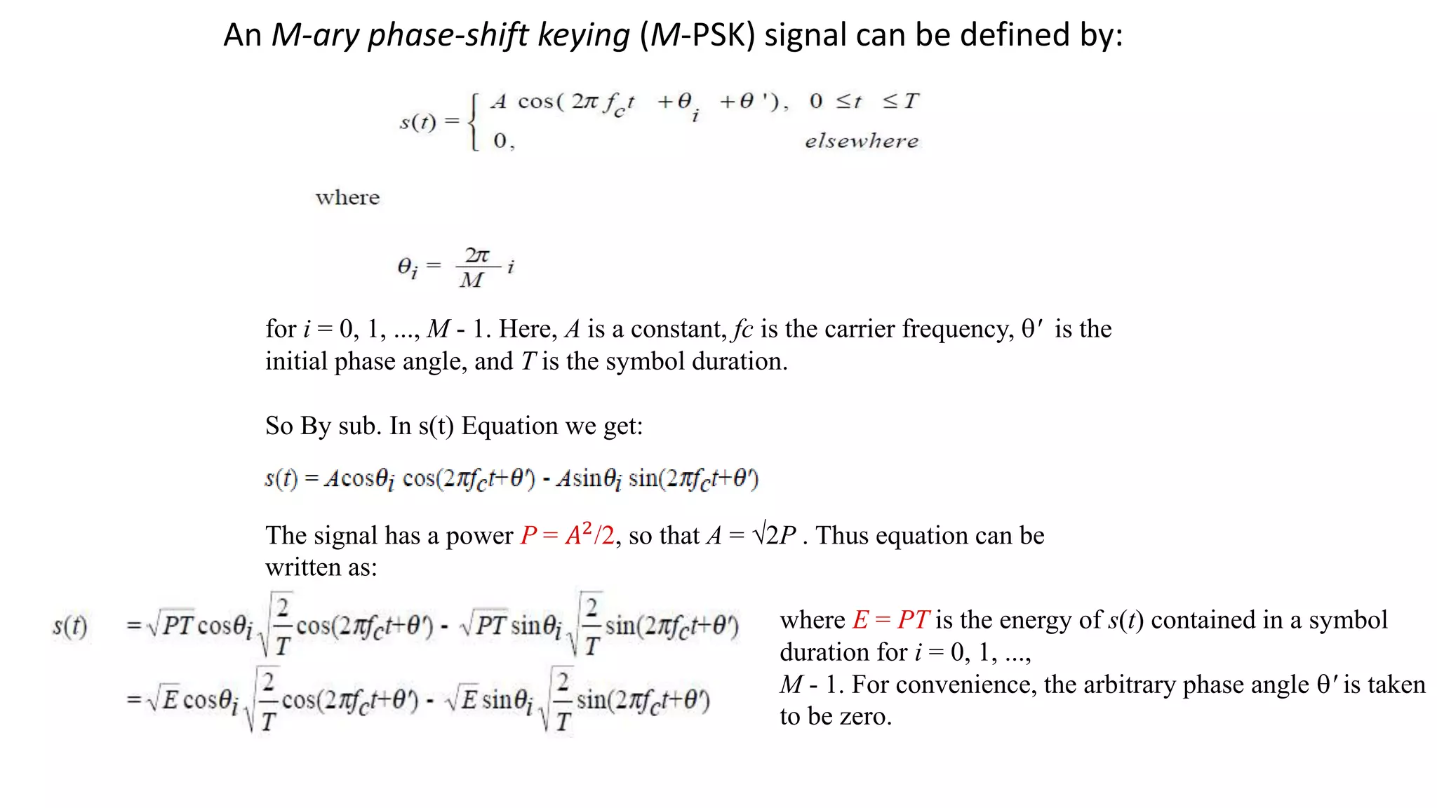 An M-ary phase-shift keying (M-PSK) signal can be defined by:
for i = 0, 1, ..., M - 1. Here, A is a constant, fc is the carrier frequency, q' is the
initial phase angle, and T is the symbol duration.
So By sub. In s(t) Equation we get:
The signal has a power P = 𝐴2/2, so that A = √2P . Thus equation can be
written as:
where E = PT is the energy of s(t) contained in a symbol
duration for i = 0, 1, ...,
M - 1. For convenience, the arbitrary phase angle q' is taken
to be zero.
 