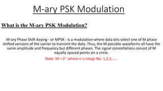 M-ary PSK Modulation
What is the M-ary PSK Modulation?
M-ary Phase Shift Keying - or MPSK - is a modulation where data bits select one of M phase
shifted versions of the carrier to transmit the data. Thus, the M possible waveforms all have the
same amplitude and frequency but different phases. The signal constellations consist of M
equally spaced points on a circle.
Note: M = 2n where n is integr No. 1,2,3,……
 
