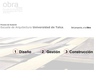 obra de titulo Escuela de Arquitectura Universidad de Talca 2006-2007 Proceso de titulación   Escuela de Arquitectura  Universidad de Talca .  Del proyecto, a la  Obra Diseño Gestión Construcción 1 2 3 