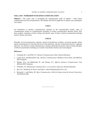 MASTER OF BUSINESS ADMINISTRATION SYLLABUS                                    7

M.B.A. 6107 : WORKSHOP ON BUSINESS COMMUNICATION
Objective : The course aims at developing the communication skills of students – both written
communication and oral communication. The students will also be taught how to analyze cases and prepare
case reports.

                                                  UNIT-I

An introduction to business communication, elements of the communication models, types of
communication, barriers to communication, principles of written communication, Business letters: their
basic qualities, mechanics of letter writing, and specific types of letters, internal communication through
memos, minutes and notices.

                                                  UNIT-II

Principles of oral communication, speeches: speech of introduction, of thanks, occasional speeches, theme
speech, mastering the art of giving interviews in the following: selection or placement interview, appraisal
interview, exit interview, group communication: meetings and group discussions, report writing, principles
of effective presentations including use of audio-visual media, business and social etiquette.

References :

1.   Courtland, B. L. and Thill, J.V., Business Communication Today, Pearson Education.
2.   Lochar, K.O. and Maczmarch, S.K., Business Communication: Building Critical Skills, Tata McGraw
     Hill Companies.
3.   Murphy, H.A. and Hilderlrand, W. and Thomas, P.J., Effective Business Communication, Tata
     McGraw Hill Companies.
4.   O’Rourke, J.S., Management Communication: A case Analysis Approach, Pearson Education.
5.   Rao, S.S., Handbook for Writers and Editors, Vikas Publishing House Pvt. Ltd.
6.   Raymond, L. and Flately, M., Basic Communication: Skills for Empowering the Internet Generation,
     Tata McGraw Hill.




                                            -----------------------
 