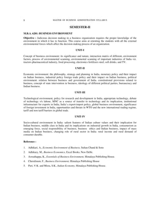 8                           MASTER OF BUSINESS ADMINISTRATION SYLLABUS


                                            SEMESTER-II
M.B.A. 6201: BUSINESS ENVIRONMENT
Objective : Judicious decision making in a business organization requires the proper knowledge of the
environment in which it has to function. This course aims at orienting the students with all the external
environmental forces which affect the decision making process of an organization.

                                                  UNIT-I

Concept of business environment: its significance and nature, interaction matrix of different, environment
factors, process of environmental scanning, environmental scanning of important industries of India viz.
tractors pharmaceutical industry, food processing, electronics fertilizers steel, soft drinks, and TV.

                                                 UNIT-II

Economic environment: the philosophy, strategy and planning in India, monetary policy and their impact
on Indian business, industrial policy foreign trade policy and their impact on Indian business, political
environment: relation between business and government of India. constitutional provisions related to
business, concept of state intervention in business, ideology of different political parties, bureaucracy and
Indian business.

                                                 UNIT-III

Technological environment, policy for research and development in India, appropriate technology, debate
of technology v/s labour, MNC as a source of transfer to technology and its implication, institutional
infrastructure for exports in India, India’s export-import policy, global business environment, significance
of foreign investment in India, opportunities and threats in WTO and the new international trading regime,
tariff and non tariff barriers in global trade.

                                                 UNIT-IV

Socio-cultural environment in India: salient features of Indian culture values and their implication for
Indian business, middle class in India and its implications on industrial growth in India, consumerism as
emerging force, social responsibility of business, business ethics and Indian business, impact of mass
media on Indian business, changing role of rural sector in India: rural income and rural demand of
consumer durable.

Reference :

1.   Adhikari, A., Economic Environment of Business, Sultan Chand & Sons
2.   Adhikary, M., Business Economics, Excel Books, New Delhi.
3.   Aswathappa, K., Essentials of Business Environment, Himalaya Publishing House.
4.   Cherulinum, F., Business Environment, Himalaya Publishing House
5.   Puri, V.K. and Misra, S.K., Indian Economy, Himalaya Publishing House.
 
