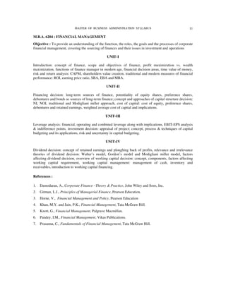 MASTER OF BUSINESS ADMINISTRATION SYLLABUS                                   11

M.B.A. 6204 : FINANCIAL MANAGEMENT
Objective : To provide an understanding of the function, the roles, the goals and the processes of corporate
financial management, covering the sourcing of finances and their issues in investment and operations

                                                 UNIT-I

Introduction: concept of finance, scope and objectives of finance, profit maximization vs. wealth
maximization, functions of finance manager in modern age, financial decision areas, time value of money,
risk and return analysis: CAPM, shareholders value creation, traditional and modern measures of financial
performance: ROI, earning price ratio, SBA, EBA and MBA.

                                                 UNIT-II

Financing decision: long-term sources of finance, potentiality of equity shares, preference shares,
debentures and bonds as sources of long-term finance; concept and approaches of capital structure decision:
NI, NOI, traditional and Modigliani miller approach, cost of capital: cost of equity, preference shares,
debentures and retained earnings, weighted average cost of capital and implications.

                                                UNIT-III

Leverage analysis: financial, operating and combined leverage along with implications, EBIT-EPS analysis
& indifference points, investment decision: appraisal of project; concept, process & techniques of capital
budgeting and its applications, risk and uncertainty in capital budgeting.

                                                 UNIT-IV

Dividend decision: concept of retained earnings and ploughing back of profits, relevance and irrelevance
theories of dividend decision: Walter’s model, Gordon’s model and Modigliani miller model, factors
affecting dividend decision, overview of working capital decision: concept, components, factors affecting
working capital requirement, working capital management: management of cash, inventory and
receivables, introduction to working capital financing.

References :

1.   Damodaran, A., Corporate Finance –Theory & Practice, John Wiley and Sons, Inc.
2.   Gitman, L.J., Principles of Managerial Finance, Pearson Education.
3.   Horne, V., Financial Management and Policy, Pearson Education
4.   Khan, M.Y. and Jain, P.K., Financial Management, Tata McGraw Hill.
5.   Knott, G., Financial Management, Palgrave Macmillan.
6.   Pandey, I.M., Financial Management, Vikas Publications.
7.   Prasanna, C., Fundamentals of Financial Management, Tata McGraw Hill.
 
