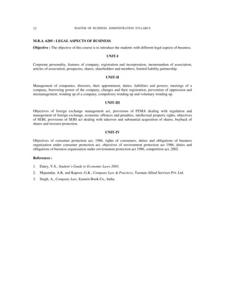 12                          MASTER OF BUSINESS ADMINISTRATION SYLLABUS



M.B.A. 6205 : LEGAL ASPECTS OF BUSINESS
Objective : The objective of this course is to introduce the students with different legal aspects of business.

                                                   UNIT-I

Corporate personality, features of company, registration and incorporation, memorandum of association,
articles of association, prospectus, shares, shareholders and members, limited liability partnership.

                                                   UNIT-II

Management of companies, directors, their appointment, duties, liabilities and powers, meetings of a
company, borrowing power of the company, changes and their registration, prevention of oppression and
mismanagement, winding up of a company, compulsory winding up and voluntary winding up.

                                                  UNIT-III

Objectives of foreign exchange management act, provisions of FEMA dealing with regulation and
management of foreign exchange, economic offences and penalties, intellectual property rights, objectives
of SEBI, provisions of SEBI act dealing with takeover and substantial acquisition of shares, buyback of
shares and investor protection.

                                                  UNIT-IV

Objectives of consumer protection act, 1986, rights of consumers, duties and obligations of business
organization under consumer protection act, objectives of environment protection act 1986, duties and
obligations of business organization under environment protection act 1986, competition act, 2002.

References :

1.   Datey, V.S., Student’s Guide to Economic Laws 2001.
2.   Majumdar, A.K. and Kapoor, G.K., Company Law & Practices, Taxman Allied Services Pvt. Ltd.
3.   Singh, A., Company Law, Eastern Book Co., India.
 