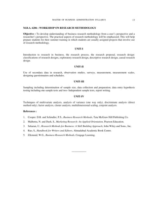 MASTER OF BUSINESS ADMINISTRATION SYLLABUS                                     13


M.B.A. 6206 : WORKSHOP ON RESEARCH METHODOLOGY

Objective : To develop understanding of business research methodology from a user’s perspective and a
researcher’s perspective. The practical aspects of research methodology will be emphasized. This will help
prepare students for their summer training in which students are usually assigned projects that involve use
of research methodology.

                                                  UNIT-I

Introduction to research in business, the research process, the research proposal, research design:
classifications of research designs, exploratory research design, descriptive research design, causal research
design.

                                                  UNIT-II

Use of secondary data in research, observation studies, surveys, measurement, measurement scales,
designing questionnaires and schedules.

                                                 UNIT-III

Sampling including determination of sample size, data collection and preparation, data entry hypothesis
testing including one sample tests and two- Independent sample tests, report writing.

                                                 UNIT-IV

Techniques of multivariate analysis, analysis of variance (one way only), discriminate analysis (direct
method only), factor analysis, cluster analysis, multidimensional scaling, conjoint analysis.

References :

1.   Cooper, D.R. and Schindler, P.S., Business Research Methods, Tata McGraw Hill Publishing Co.
2.   Malhotra, N. and Dash, S., Marketing Research: An Applied Orientation, Pearson Education.
3.   Sekaran, U., Research Methods for Business: A Skill Building Approach, John Wiley and Sons., Inc.
4.   Rao, S., Handbook for Writers and Editors, Ahmadabad Academic Book Centre.
5.   Zikmund, W.G., Business Research Methods, Cengage Learning.




                                               -----------------
 