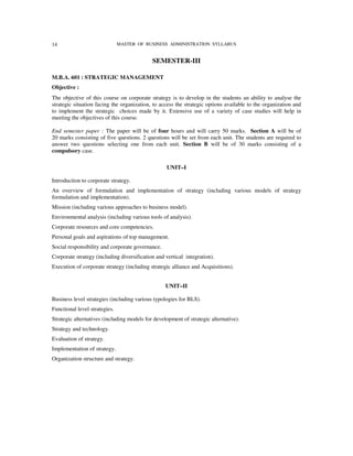 14                             MASTER OF BUSINESS ADMINISTRATION SYLLABUS


                                            SEMESTER-III

M.B.A. 601 : STRATEGIC MANAGEMENT
Objective :
The objective of this course on corporate strategy is to develop in the students an ability to analyse the
strategic situation facing the organization, to access the strategic options available to the organization and
to implement the strategic choices made by it. Extensive use of a variety of case studies will help in
meeting the objectives of this course.

End semester paper : The paper will be of four hours and will carry 50 marks. Section A will be of
20 marks consisting of five questions. 2 questions will be set from each unit. The students are required to
answer two questions selecting one from each unit. Section B will be of 30 marks consisting of a
compulsory case.

                                                  UNIT–I

Introduction to corporate strategy.
An overview of formulation and implementation of strategy (including various models of strategy
formulation and implementation).
Mission (including various approaches to business model).
Environmental analysis (including various tools of analysis).
Corporate resources and core competencies.
Personal goals and aspirations of top management.
Social responsibility and corporate governance.
Corporate strategy (including diversification and vertical integration).
Execution of corporate strategy (including strategic alliance and Acquisitions).


                                                  UNIT–II

Business level strategies (including various typologies for BLS).
Functional level strategies.
Strategic alternatives (including models for development of strategic alternative).
Strategy and technology.
Evaluation of strategy.
Implementation of strategy.
Organization structure and strategy.
 