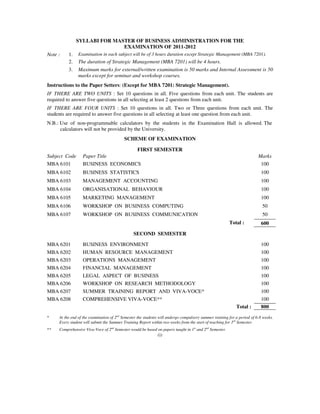SYLLABI FOR MASTER OF BUSINESS ADMINISTRATION FOR THE
                              EXAMINATION OF 2011-2012
Note :    1.    Examination in each subject will be of 3 hours duration except Strategic Management (MBA 7201).
          2.    The duration of Strategic Management (MBA 7201) will be 4 hours.
          3.    Maximum marks for external/written examination is 50 marks and Internal Assessment is 50
                marks except for seminar and workshop courses.
Instructions to the Paper Setters: (Except for MBA 7201: Strategic Management).
IF THERE ARE TWO UNITS : Set 10 questions in all. Five questions from each unit. The students are
required to answer five questions in all selecting at least 2 questions from each unit.
IF THERE ARE FOUR UNITS : Set 10 questions in all. Two or Three questions from each unit. The
students are required to answer five questions in all selecting at least one question from each unit.
N.B.: Use of non-programmable calculators by the students in the Examination Hall is allowed. The
      calculators will not be provided by the University.
                                          SCHEME OF EXAMINATION

                                   FIRST SEMESTER
Subject Code      Paper Title                                                                                            Marks
MBA 6101          BUSINESS ECONOMICS                                                                                      100
MBA 6102          BUSINESS STATISTICS                                                                                     100
MBA 6103          MANAGEMENT ACCOUNTING                                                                                   100
MBA 6104          ORGANISATIONAL BEHAVIOUR                                                                                100
MBA 6105          MARKETING MANAGEMENT                                                                                    100
MBA 6106          WORKSHOP ON BUSINESS COMPUTING                                                                           50
MBA 6107          WORKSHOP ON BUSINESS COMMUNICATION                                                                       50
                                                                                                        Total :           600

                                                SECOND SEMESTER

MBA 6201          BUSINESS ENVIRONMENT                                                                                    100
MBA 6202          HUMAN RESOURCE MANAGEMENT                                                                               100
MBA 6203          OPERATIONS MANAGEMENT                                                                                   100
MBA 6204          FINANCIAL MANAGEMENT                                                                                    100
MBA 6205          LEGAL ASPECT OF BUSINESS                                                                                100
MBA 6206          WORKSHOP ON RESEARCH METHODOLOGY                                                                        100
MBA 6207          SUMMER TRAINING REPORT AND VIVA-VOCE*                                                                   100
MBA 6208          COMPREHENSIVE VIVA-VOCE**                                                                               100
                                                                                                            Total :       800
*    At the end of the examination of 2nd Semester the students will undergo compulsory summer training for a period of 6-8 weeks.
     Every student will submit the Summer Training Report within two weeks from the start of teaching for 3rd Semester.
**   Comprehensive Viva-Voce of 2nd Semester would be based on papers taught in 1st and 2nd Semester.
                                                              (i)
 