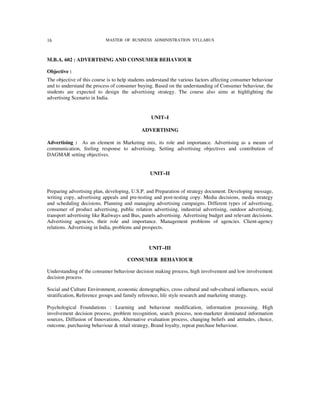 16                          MASTER OF BUSINESS ADMINISTRATION SYLLABUS



M.B.A. 602 : ADVERTISING AND CONSUMER BEHAVIOUR

Objective :
The objective of this course is to help students understand the various factors affecting consumer behaviour
and to understand the process of consumer buying. Based on the understanding of Consumer behaviour, the
students are expected to design the advertising strategy. The course also aims at highlighting the
advertising Scenario in India.


                                                 UNIT–I

                                             ADVERTISING

Advertising : As an element in Marketing mix, its role and importance. Advertising as a means of
communication, feeling response to advertising. Setting advertising objectives and contribution of
DAGMAR setting objectives.


                                                 UNIT–II


Preparing advertising plan, developing, U.S.P. and Preparation of strategy document. Developing message,
writing copy, advertising appeals and pre-testing and post-testing copy. Media decisions, media strategy
and scheduling decisions. Planning and managing advertising campaigns. Different types of advertising,
consumer of product advertising, public relation advertising, industrial advertising, outdoor advertising,
transport advertising like Railways and Bus, panels advertising. Advertising budget and relevant decisions.
Advertising agencies, their role and importance. Management problems of agencies. Client-agency
relations. Advertising in India, problems and prospects.


                                                UNIT–III

                                      CONSUMER BEHAVIOUR

Understanding of the consumer behaviour decision making process, high involvement and low involvement
decision process.

Social and Culture Environment, economic demographics, cross cultural and sub-cultural influences, social
stratification, Reference groups and family reference, life style research and marketing strategy.

Psychological Foundations : Learning and behaviour modification, information processing. High
involvement decision process, problem recognition, search process, non-marketer dominated information
sources, Diffusion of Innovations, Alternative evaluation process, changing beliefs and attitudes, choice,
outcome, purchasing behaviour & retail strategy, Brand loyalty, repeat purchase behaviour.
 