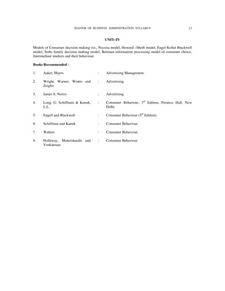 MASTER OF BUSINESS ADMINISTRATION SYLLABUS                             17


                                            UNIT–IV

Models of Consumer decision making viz., Nicosia model, Howard –Sheth model, Engel Kollat Blackwell
model, Seths family decision making model, Bettman information processing model of consumer choice,
Intermediate markets and their behaviour.

Books Recommended :

1.    Aaker, Myers                      :    Advertising Management.

2.    Wright, Warner, Winter and        :    Advertising.
      Zeigler

3.    James S. Norris                   :    Advertising.

4.    Long, G. Schiffman & Kanuk,       :    Consumer Behariour, 3rd Edition, Prentice Hall, New
      L.L.                                   Delhi.

5.    Engell and Blackwell              :    Consumer Behaviour (5th Edition).

6.    Schiffman and Kanuk               :    Consumer Behaviour.

7.    Walters                           :    Consumer Behaviour.

8.    Holleway, Mattelshaedit and       :    Consumer Behaviour
      Venkatesan
 