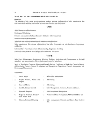 18                          MASTER OF BUSINESS ADMINISTRATION SYLLABUS


M.B.A. 603 : SALES AND DISTRIBUTION MANAGEMENT
Objective :
The objective of this course is to acquaint the students with the fundamentals of sales management. The
course also deals with the relationship between sales function and distribution.

                                                  UNIT-I

Sales Management Environment.
Routing and Scheduling.
Function and qualities of a Sales Executive (Effective Sales Executive).
International Sales Management.
Sales Function and its relationship with other marketing functions.
Sales organization, The external relationship of the Sales Department e.g. with distributors, Government
and Public.
Salesmanship : Theoretical aspects of Salesmanship, the process of selling.
Sales forecasting methods. Sales budget, Sales territories and quotas.

                                                  UNIT-II

Sales Force Management: Recruitment, Selection, Training, Motivation and Compensation of the field
sales force and sales executive. The evaluation and control of sales force.
Scope of Distribution Channels : Marketing Channels, Various Participants of Marketing Channels, Design
of-Distribution Channel, Channel Development and Management : Negotiation, Channel, Management and
Performance Measurement.

References :

1.     Aaker, Myers                         :     Advertising Management.

2.     Wright, Warner, Winter and           :     Advertising.
       Zeigler

3.     James an Morris                      :     Advertising.
4.     Gundiff, Stilt and Govind            :     Sales Management, Decisions, Policies and Cases.

5.     Benson P. Shapdiro                   :     Sales Programme Management

6.     Rolper E. Anderson, Joseph F.        :     Professional Sales Management, McGraw Hill Inter Ed.
       Hair, Alex J. Bush

7.     Johnson, Kurtz and Scheving          :     Sales Management: Concepts and Cases, Tata McGraw
                                                  Hill.
 