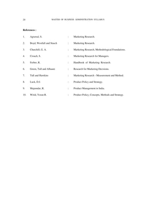 20                       MASTER OF BUSINESS ADMINISTRATION SYLLABUS




References :

1.    Agrawal, S.                    :    Marketing Research.

2.    Boyd, Westfall and Stasch      :    Marketing Research.

3.    Churchill, G. A.               :    Marketing Research, Methodological Foundations.

4.    Crouch, S.                     :    Marketing Research for Managers.

5.    Ferber, R.                     :    Handbook of Marketing Research.

6.    Green, Tull and Albauni        :    Research for Marketing Decisions.

7.    Tull and Hawkins               :    Marketing Research - Measurement and Method.

8.    Luck, D.J.                     :    Product Policy and Strategy.

9.    Majumdar, R.                   :    Product Management in India.

10.   Wirid, Yoran R.                :    Product Policy, Concepts, Methods and Strategy.
 