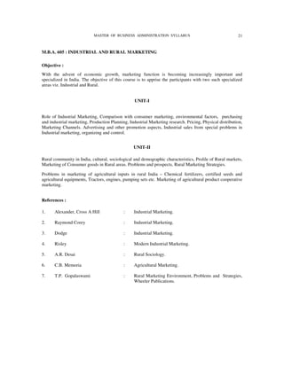 MASTER OF BUSINESS ADMINISTRATION SYLLABUS                                    21


M.B.A. 605 : INDUSTRIAL AND RURAL MARKETING

Objective :
With the advent of economic growth, marketing function is becoming increasingly important and
specialized in India. The objective of this course is to apprise the participants with two such specialized
areas viz. Industrial and Rural.


                                                  UNIT-I


Role of Industrial Marketing, Comparison with consumer marketing, environmental factors, purchasing
and industrial marketing, Production Planning, Industrial Marketing research. Pricing, Physical distribution,
Marketing Channels. Advertising and other promotion aspects, Industrial sales from special problems in
Industrial marketing, organizing and control.


                                                 UNIT-II

Rural community in India, cultural, sociological and demographic characteristics, Prolile of Rural markets,
Marketing of Consumer goods in Rural areas. Problems and prospects, Rural Marketing Strategies.

Problems in marketing of agricultural inputs in rural India – Chemical fertilizers, certified seeds and
agricultural equipments, Tractors, engines, pumping sets etc. Marketing of agricultural product cooperative
marketing.


References :

1.     Alexander, Cross A Hill              :     Industrial Marketing.

2.     Raymond Corey                        :     Industrial Marketing.

3.     Dodge                                :     Industrial Marketing.

4.     Risley                               :     Modern Industrial Marketing.

5.     A.R. Desai                           :     Rural Sociology.

6.     C.B. Memoria                         :     Agricultural Marketing.

7.     T.P. Gopalaswami                     :     Rural Marketing Environment, Problems and Strategies,
                                                  Wheeler Publications.
 