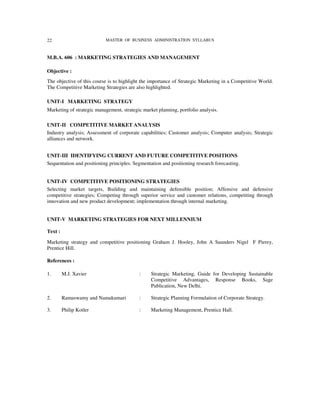 22                         MASTER OF BUSINESS ADMINISTRATION SYLLABUS



M.B.A. 606 : MARKETING STRATEGIES AND MANAGEMENT

Objective :
The objective of this course is to highlight the importance of Strategic Marketing in a Competitive World.
The Competitive Marketing Strategies are also highlighted.

UNIT-I MARKETING STRATEGY
Marketing of strategic management, strategic market planning, portfolio analysis.

UNIT-II COMPETITIVE MARKET ANALYSIS
Industry analysis; Assessment of corporate capabilities; Customer analysis; Computer analysis; Strategic
alliances and network.


UNIT-III IDENTIFYING CURRENT AND FUTURE COMPETITIVE POSITIONS
Sequentation and positioning principles. Segmentation and positioning research forecasting.


UNIT-IV COMPETITIVE POSITIONING STRATEGIES
Selecting market targets, Building and maintaining defensible position; Affensive and defensive
competitive strategies; Competing through superior service and customer relations, competiting through
innovation and new product development; implementation through internal marketing.


UNIT-V MARKETING STRATEGIES FOR NEXT MILLENNIUM

Text :

Marketing strategy and competitive positioning Graham J. Hooley, John A Saunders Nigel F Pierey,
Prentice Hill.

References :

1.       M.J. Xavier                       :     Strategic Marketing, Guide for Developing Sustainable
                                                 Competitive Advantages, Response Books, Sage
                                                 Publication, New Delhi.

2.       Ramaswamy and Namakumari          :     Strategic Planning Formulation of Corporate Strategy.

3.       Philip Kotler                     :     Marketing Management, Prentice Hall.
 