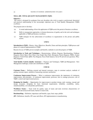 24                          MASTER OF BUSINESS ADMINISTRATION SYLLABUS


M.B.A. 608 : TOTAL QUALITY MANAGEMENT (TQM)
Objective :
 The course is designed for graduates from any discipline who wish to acquire a professional, theoretical
and practical understanding of the increasingly important area of Total Quality Management (TQM)
excellence.
The program aims to develop :
(a)      A sound understanding of how the application of TQM assists the pursuit of business excellence.
(b)      Skills in management approaches, in human dimensions of quality and in the tools and techniques
         applicable to TQM and business excellence.
(c)      TQM strategies for the achievement of excellence in organizations in the private and public
         sectors.

                                                 UNIT-I

Introduction to TQM : History, Aims, Objectives, Benefits, Gurus and their principles, TQM process and
phases of a typical implementation of TQM.
Reasons for use of TQM, proven examples and benefits, methods to assist the progress of TQM.

Introduction to Tools and Techniques : Brainstorming, Affinity Diagram, Benchmarking, Fishbone
Diagram, Check Sheet, Flow Chart, Line Graph, Run Chart, Histogram, Pareto Diagram, FMEA, Scatter
Diagram, Control Chart, QFD, Tree Diagram, Force Field Analysis, Seven W and is/is-not questions, Why-
Why diagrams.

Total Quality Control, Quality Assurance : Practices and Techniques, TQM and Management : New
Management challenges, trends and contribution of TQM.

                                                 UNIT-II

Customer Focus : Defining external and internal customers, steps in customer analysis, methods of
getting customer inputs, methods of measuring customer satisfaction.

Continuous Improvement Process : What is continuous improvement, the importance of continuous
improvement, and principles of continuous improvement, processes, how to manage processes, role of
TQM’s control and improvement process.

Designing for Quality : Opportunities for improvement in product design, early warning, concept and
design assurance, designing for basic functional requirements, reliability, availability, safety,
manufacturability, cost and product performance.

Workforce Teams : Team work for quality, types of teams and tasks involved, characteristics of
successful and unsuccessful teams, barriers to team work.
Benchmarking : Definition, importance and benefits, types, basic steps, pitfalls.
JIT : Definitions, benefits, JIT cause and effects, JIT implementation in manufacturing.
 