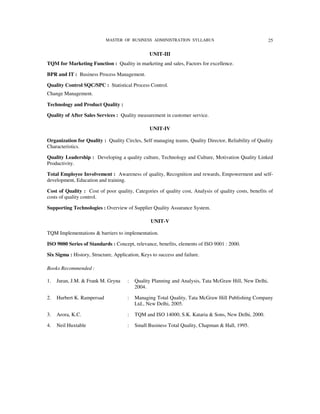 MASTER OF BUSINESS ADMINISTRATION SYLLABUS                                  25

                                                 UNIT-III
TQM for Marketing Function : Quality in marketing and sales, Factors for excellence.

BPR and IT : Business Process Management.

Quality Control SQC/SPC : Statistical Process Control.
Change Management.

Technology and Product Quality :

Quality of After Sales Services : Quality measurement in customer service.

                                                 UNIT-IV

Organization for Quality : Quality Circles, Self managing teams, Quality Director, Reliability of Quality
Characteristics.

Quality Leadership : Developing a quality culture, Technology and Culture, Motivation Quality Linked
Productivity.

Total Employee Involvement : Awareness of quality, Recognition and rewards, Empowerment and self-
development, Education and training.

Cost of Quality : Cost of poor quality, Categories of quality cost, Analysis of quality costs, benefits of
costs of quality control.

Supporting Technologies : Overview of Supplier Quality Assurance System.

                                                 UNIT-V

TQM Implementations & barriers to implementation.

ISO 9000 Series of Standards : Concept, relevance, benefits, elements of ISO 9001 : 2000.

Six Sigma : History, Structure, Application, Keys to success and failure.

Books Recommended :

1.   Juran, J.M. & Frank M. Gryna     :   Quality Planning and Analysis, Tata McGraw Hill, New Delhi,
                                          2004.

2.   Hurbert K. Rampersad             :   Managing Total Quality, Tata McGraw Hill Publishing Company
                                          Ltd., New Delhi, 2005.

3.   Arora, K.C.                      :   TQM and ISO 14000, S.K. Kataria & Sons, New Delhi, 2000.

4.   Neil Huxtable                    :   Small Business Total Quality, Chapman & Hall, 1995.
 