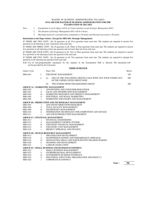 MASTER OF BUSINESS ADMINISTRATION SYLLABUS
                         SYLLABI FOR MASTER OF BUSINESS ADMINISTRATION FOR THE
                                        EXAMINATION OF 2011-2012
Note :      1.   Examination in each subject will be of 3 hours duration except Strategic Management (601)
            2.   The duration of Strategic Management (601) will be 4 hours.
            3.   Maximum marks for external/written examination is 50 marks and Internal Assessment is 50 marks.
Instructions to the Paper Setters: (Except for MBA 601: Strategic Management)
IF THERE ARE TWO UNITS : Set 10 questions in all. Five questions from each unit. The students are required to answer five
questions in all selecting at least 2 questions from each unit.
IF THERE ARE THREE UNITS : Set 10 questions in all. Three or Four questions from each unit. The students are required to answer
five questions in all selecting at least one question and not more than two from each unit.
IF THERE ARE FOUR UNITS : Set 10 questions in all. Two or Three questions from each unit. The students are required to answer
five questions in all selecting at least one question from each unit.
IF THERE ARE FIVE UNITS : Set 10 questions in all. Two questions from each unit. The students are required to attempt five
questions in all selecting one question from each unit.
N.B.: Use of non-programmable calculators by the students in the Examination Hall is allowed. The calculators will
      not be provided by the University.
                                                     THIRD SEMESTER
Subject Code              Paper Title                                                                                  Marks
MBA 601            1.     STRATEGIC MANAGEMENT                                                                          100
                   2.     (a)    ONE OF THE FOLLOWING GROUPS EACH WITH ANY FOUR PAPERS OUT                              400
                                 OF THE PAPERS LISTED GROUP-WISE
                          (b)    TWO PAPERS FROM THE REMAINING GROUP                                                    200
GROUP (A) : MARKETING MANAGEMENT
MBA 602         i   ADVERTISING AND CONSUMER BEHAVIOUR
MBA 603         ii  SALES AND DISTRIBUTION MANAGEMENT
MBA 604        iii  MARKETING RESEARCH AND PRODUCT MANAGEMENT
MBA 605        iv   INDUSTRIAL AND RURAL MARKETING
MBA 606         v   MARKETING STRATEGIES AND MANAGEMENT
GROUP (B) : PRODUCTION AND TECHNOLOGY MANAGEMENT
MBA 607          i  ADVANCED OPERATIONS RESEARCH
MBA 608          ii TOTAL QUALITY MANAGEMENT
MBA 609         iii TECHNOLOGY MANAGEMENT
MBA 610         iv  INFORMATION TECHNOLOGY FOR COMPETITIVE ADVANTAGE
MBA 611          v  ADVANCED PRODUCTION MANAGEMENT
GROUP (C) : FINANCIAL MANAGEMENT
MBA 612          i  FINANCIAL ENGINEERING
MBA 613          ii MANAGEMENT CONTROL SYSTEM
MBA 614         iii STRATEGIC FINANCIAL MANAGEMENT
MBA 615         iv  STRATEGIC COST MANAGEMENT
MBA 616          v  PROJECT APPRAISAL AND FINANCE
GROUP (D) : HUMAN RESOURCE MANAGEMENT
MBA 617          i  ORGANISATION DEVELOPMENT
MBA 618         ii  MANPOWER PLANNING AND PERFORMANCE APPRAISAL
MBA 619        iii  NEGOTIATING SKILLS AND PARTICIPATIVE DECISION MAKING
MBA 620         iv  TRAINING AND DEVELOPMENT
MBA 621          v  LABOUR LEGISLATION
GROUP (E) : SMALL BUSINESS AND BUSINESS ECONOMICS
MBA 622          i  SMALL BUSINESS MANAGEMENT
MBA 623         ii  ENTREPRENEURIAL DEVELOPMENT
MBA 624        iii  GOVERNMENT BUSINESS INTERFACE
MBA 625         iv  INDUSTRIAL STRUCTURE, ORGANISATION AND POLICY-I
MBA 626          v  CORPORATE PLANNING-I
                                                                                                         Total :       700
 