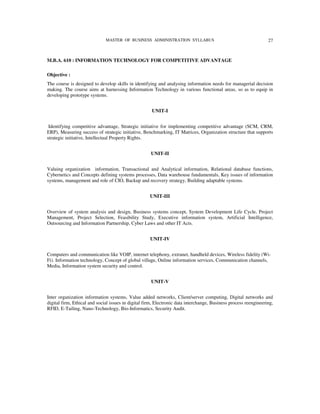 MASTER OF BUSINESS ADMINISTRATION SYLLABUS                                          27



M.B.A. 610 : INFORMATION TECHNOLOGY FOR COMPETITIVE ADVANTAGE

Objective :
The course is designed to develop skills in identifying and analysing information needs for managerial decision
making. The course aims at harnessing Information Technology in various functional areas, so as to equip in
developing prototype systems.


                                                      UNIT-I


 Identifying competitive advantage, Strategic initiative for implementing competitive advantage (SCM, CRM,
ERP), Measuring success of strategic initiative, Benchmarking, IT Matrices, Organization structure that supports
strategic initiative, Intellectual Property Rights.


                                                     UNIT-II


Valuing organization information, Transactional and Analytical information, Relational database functions,
Cybernetics and Concepts defining systems processes, Data warehouse fundamentals, Key issues of information
systems, management and role of CIO, Backup and recovery strategy, Building adaptable systems.


                                                     UNIT-III


Overview of system analysis and design, Business systems concept, System Development Life Cycle, Project
Management, Project Selection, Feasibility Study, Executive information system, Artificial Intelligence,
Outsourcing and Information Partnership, Cyber Laws and other IT Acts.


                                                     UNIT-IV


Computers and communication like VOIP, internet telephony, extranet, handheld devices, Wireless fidelity (Wi-
Fi). Information technology, Concept of global village, Online information services, Communication channels,
Media, Information system security and control.


                                                     UNIT-V


Inter organization information systems, Value added networks, Client/server computing, Digital networks and
digital firm, Ethical and social issues in digital firm, Electronic data interchange, Business process reengineering,
RFID, E-Tailing, Nano-Technology, Bio-Informatics, Security Audit.
 