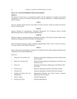 28                          MASTER OF BUSINESS ADMINISTRATION SYLLABUS


M.B.A. 611 : ADVANCED PRODUCTION MANAGEMENT
Objective :
The objective of the course is to acquaint the students with the application of operation and material
management to business and industry and help them to grasp the significance to analytical approach to
decision making.
                                                UNIT-I
Overview, Facility location decisions and models of location decisions. Design for product and process
layouts, Cellular Layouts.
                                               UNIT-II
Capacity Planning for manufacturing, Technology Management J.I.T. Production System, Flexible
Manufacturing System, Computer Integration Manufacturing.
                                               UNIT-III
Production Planning, Aggregate Planning, Scheduling Techniques, Job design and Time, Motion Study,
Maintenance Management and Total Productivity Management.
                                               UNIT-IV
Static and Dynamic Inventory models, Coordinated Replenishment Policy, Work in Process Inventory,
Coverage Analysis E.R.P. Models and Benefits.
                                               UNIT-V
Source selection, Price determination, Learning curve make/buy decision capital equipment purchasing and
replacement, Value Analysis/Engineering.

References :

1.   Adam (Jr.) E.E. and Ebert, R.J.   :   Production and Operation Management, Prentice Hall of India
                                           Private Limited.
2.   Buffa, E.S. and Sarin, R.K.       :   Modern Production/Operations Management, John Wiley and
                                           Sons, New York.
3.   Chary, S.N.                       :   Production and Operations Management, Tata McGraw Hill,
                                           New Delhi.
4.   Deritsiotis, K.N.                 :   Operations Management, McGraw Hill, Book Company.
5.   Schroder, R.G.                    :   Operations Management, McGraw Hill, Book Company.
6.   Vollman, T.E., Berry, W.L. and    :   Manufacturing Planning and Control Systems, Galgotia,
     Whybard D.C.                          Publications, Private Limited.
7.   Dean S. Ammer                     :    Materials Management.
8.   Westing, Fine, Zeriz              :   Purchasing Management.
 