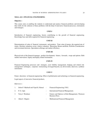 MASTER OF BUSINESS ADMINISTRATION SYLLABUS                                    29


M.B.A. 612 : FINANCIAL ENGINEERING

Objective :
This course aims at enabling the students to understand and analyse financial problems and developing
their skills for the solutions of these problems with the help of innovative financial processes, instruments
and strategies.

                                                      UNIT-I

Introduction of financial engineering, factors contributing to the growth of financial engineering.
Knowledge base and skills required for financial engineering.

                                                      UNIT-II

Determinations of value of financial instruments and products. Time value of money, the required rate of
return. Absolute valuations versus relative valuation. Measuring Return and Risk. Portfolio Consideration
and investment horizons. Speculation arbitrage and market efficiency.

                                                  UNIT-III

Physical tools of the financial manager, product development, futures, forwards, swaps and options. Debt
market innovations. Equity and Equity related instruments.

                                                  UNIT-IV

Financial Engineering processes and strategies, asset liability management, hedging and related risk
management techniques, corporate restructuring, leveraged buyouts, tax driven deals, takeovers, synthetic
instruments.

                                                      UNIT-V

Future directions in financial engineering. Effect of globalisation and technology on financial engineering.
Legal aspects of innovative financial products.

References :

1.   Johon F. Marhsall and Vipul K. Bansal        :      Financial Engineering, P.H.I.

2.   P. G. Apte                                   :      International Financial Management.
3.   Terry J. Watsham                             :      Futures and Options in Risk-Management, Thomson
                                                         Business Press.
4.   Allan C. Shapiro                             :      Multinational Financial Management.
 