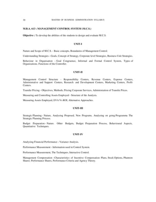 30                          MASTER OF BUSINESS ADMINISTRATION SYLLABUS



M.B.A. 613 : MANAGEMENT CONTROL SYSTEM (M.C.S.)

Objective : To develop the abilities of the students to design and evaluate M.C.S.


                                                  UNIT-I

Nature and Scope of M.C.S. - Basic concepts, Boundaries of Management Control.
Understanding Strategies - Goals, Concept of Strategy, Corporate level Strategies, Business Unit Strategies.
Behaviour in Organisation - Goal Congruence, Informal and Formal Control System, Types of
Organizations. Functions of the Controller.


                                                 UNIT-II

Management Control Structure - Responsibility Centers, Revenue Centers, Expense Centers,
Administrative and Support Centers, Research and Development Centers, Marketing Centers, Profit
Centers.
Transfer Pricing - Objectives, Methods, Pricing Corporate Services, Administration of Transfer Prices.
Measuring and Controlling Assets Employed - Structure of the Analysis.
Measuring Assets Employed, EVA Vs ROI, Alternative Approaches.


                                                 UNIT-III

Strategic Planning - Nature, Analysing Proposed, New Programs, Analysing on going Programme. The
Strategic Planning Process.
Budget Preparation - Nature.     Other   Budgets, Budget Preparation Process, Behavioural Aspects,
Quantitative Techniques.


                                                 UNIT-IV

Analyzing Financial Performance - Variance Analysis.

Performance Measurement - Information used in Control System.

Performance Measurement, The Techniques, Interactive Control.

Management Compensation - Characteristics of Incentive Compensation Plans, Stock Options, Phantom
Shares; Performance Shares, Performance Criteria and Agency Theory.
 
