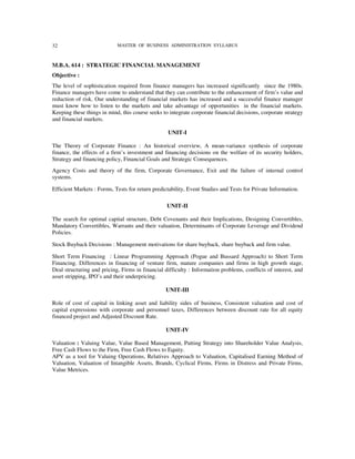 32                          MASTER OF BUSINESS ADMINISTRATION SYLLABUS



M.B.A. 614 : STRATEGIC FINANCIAL MANAGEMENT
Objective :
The level of sophistication required from finance managers has increased significantly since the 1980s.
Finance managers have come to understand that they can contribute to the enhancement of firm’s value and
reduction of risk. Our understanding of financial markets has increased and a successful finance manager
must know how to listen to the markets and take advantage of opportunities in the financial markets.
Keeping these things in mind, this course seeks to integrate corporate financial decisions, corporate strategy
and financial markets.

                                                  UNIT-I

The Theory of Corporate Finance : An historical overview, A mean-variance synthesis of corporate
finance, the effects of a firm’s investment and financing decisions on the welfare of its security holders,
Strategy and financing policy, Financial Goals and Strategic Consequences.
Agency Costs and theory of the firm, Corporate Governance, Exit and the failure of internal control
systems.

Efficient Markets : Forms, Tests for return predictability, Event Studies and Tests for Private Information.

                                                  UNIT-II

The search for optimal capital structure, Debt Covenants and their Implications, Designing Convertibles,
Mandatory Convertibles, Warrants and their valuation, Determinants of Corporate Leverage and Dividend
Policies.

Stock Buyback Decisions : Management motivations for share buyback, share buyback and firm value.

Short Term Financing : Linear Programming Approach (Pogue and Bussard Approach) to Short Term
Financing. Differences in financing of venture firm, mature companies and firms in high growth stage,
Deal structuring and pricing, Firms in financial difficulty : Information problems, conflicts of interest, and
asset stripping, IPO’s and their underpricing.

                                                 UNIT-III

Role of cost of capital in linking asset and liability sides of business, Consistent valuation and cost of
capital expressions with corporate and personnel taxes, Differences between discount rate for all equity
financed project and Adjusted Discount Rate.

                                                 UNIT-IV

Valuation : Valuing Value, Value Based Management, Putting Strategy into Shareholder Value Analysis,
Free Cash Flows to the Firm, Free Cash Flows to Equity.
APV as a tool for Valuing Operations, Relatives Approach to Valuation, Capitalised Earning Method of
Valuation, Valuation of Intangible Assets, Brands, Cyclical Firms, Firms in Distress and Private Firms,
Value Metrices.
 