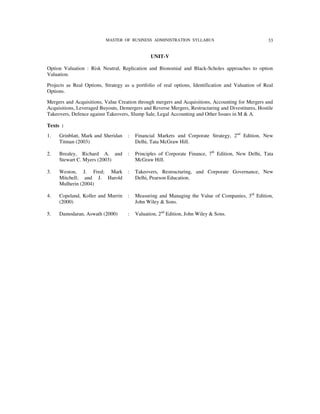 MASTER OF BUSINESS ADMINISTRATION SYLLABUS                                33


                                               UNIT-V

Option Valuation : Risk Neutral, Replication and Bionomial and Black-Scholes approaches to option
Valuation.

Projects as Real Options, Strategy as a portfolio of real options, Identification and Valuation of Real
Options.

Mergers and Acquisitions, Value Creation through mergers and Acquisitions, Accounting for Mergers and
Acquisitions, Leveraged Buyouts, Demergers and Reverse Mergers, Restructuring and Divestitures, Hostile
Takeovers, Defence against Takeovers, Slump Sale, Legal Accounting and Other Issues in M & A.

Texts :
1.   Grinblatt, Mark and Sheridan   :   Financial Markets and Corporate Strategy, 2nd Edition, New
     Titman (2003)                      Delhi, Tata McGraw Hill.

2.   Brealey, Richard A. and        :   Principles of Corporate Finance, 7th Edition, New Delhi, Tata
     Stewart C. Myers (2003)            McGraw Hill.

3.   Weston, J. Fred; Mark          :   Takeovers, Restructuring, and Corporate Governance, New
     Mitchell; and J. Harold            Delhi, Pearson Education.
     Mulherin (2004)

4.   Copeland, Koller and Murrin    :   Measuring and Managing the Value of Companies, 3rd Edition,
     (2000)                             John Wiley & Sons.

5.   Damodaran, Aswath (2000)       :   Valuation, 2nd Edition, John Wiley & Sons.
 