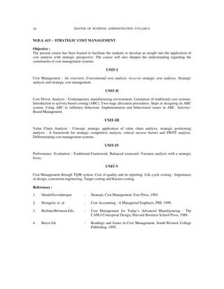 34                         MASTER OF BUSINESS ADMINISTRATION SYLLABUS



M.B.A. 615 : STRATEGIC COST MANAGEMENT

Objective :
The present course has been framed to facilitate the students to develop an insight into the application of
cost analysis with strategic perspective. The course will also sharpen the understanding regarding the
constituents of cost management systems.

                                                 UNIT-I

Cost Management : An overview, Conventional cost analysis vis-a-vis strategic cost analysis. Strategic
analysis and strategic cost management.

                                                 UNIT-II

Cost Driver Analysis : Contemporary manufacturing environment. Limitation of traditional cost systems.
Introduction to activity-based costing (ABC). Two-stage allocation procedures. Steps in designing an ABC
system. Using ABC to influence behaviour. Implementation and behavioural issues in ABC. Activity–
Based Management.

                                                UNIT-III

Value Chain Analysis : Concept, strategic application of value chain analysis, strategic positioning
analysis : A framework for strategic competitive analysis, critical success factors and SWOT analysis.
Differentiating cost management systems.

                                                UNIT-IV

Performance Evaluation : Traditional Framework. Balanced scorecard. Variance analysis with a strategic
focus.

                                                 UNIT-V

Cost Management through TQM system. Cost of quality and its reporting. Life cycle costing : Importance
of design, concurrent engineering. Target costing and Kaizen costing.

References :

1.   Shank/Govindarajan           :    Strategic Cost Management, Free Press, 1993.

2.   Homgren, et. al              :    Cost Accounting : A Managerial Emphasis, PHI, 1999.

3.   Berliner/Brimson Eds.        :    Cost Management for Today’s Advanced Manufacturing : The
                                       CAM-I Conceptual Design, Harvard Business School Press, 1988.

4.   Reeve Ed.                    :    Readings and Issues in Cost Management, South-Western College
                                       Publishing, 1995.
 