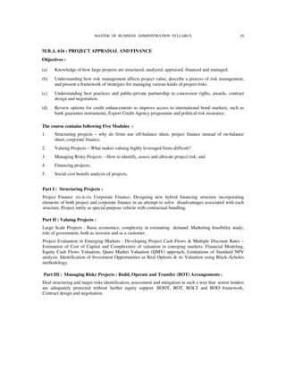 MASTER OF BUSINESS ADMINISTRATION SYLLABUS                                   35


M.B.A. 616 : PROJECT APPRAISAL AND FINANCE
Objectives :

(a)   Knowledge of how large projects are structured, analyzed, appraised, financed and managed.
(b)   Understanding how risk management affects project value, describe a process of risk management,
      and present a framework of strategies for managing various kinds of project risks.
(c)   Understanding best practices and public-private partnership in concession rights, awards, contract
      design and negotiation.
(d)   Review options for credit enhancements to improve access to international bond markets, such as
      bank guarantee instruments, Export Credit Agency programme and political risk insurance.

The course contains following Five Modules :
1.    Structuring projects – why do firms use off-balance sheet, project finance instead of on-balance
      sheet, corporate finance;
2.    Valuing Projects – What makes valuing highly leveraged firms difficult?
3.    Managing Risky Projects – How to identify, assess and allocate project risk; and
4.    Financing projects;
5.    Social cost benefit analysis of projects.


Part I : Structuring Projects :
Project Finance vis-à-vis Corporate Finance; Designing new hybrid financing structure incorporating
elements of both project and corporate finance in an attempt to solve disadvantages associated with each
structure, Project entity as special purpose vehicle with contractual bundling.

Part II : Valuing Projects :
Large Scale Projects : Basic economics; complexity in estimating demand; Marketing feasibility study;
role of government, both as investor and as a customer.
Project Evaluation in Emerging Markets : Developing Project Cash Flows & Multiple Discount Rates –
Estimation of Cost of Capital and Complexities of valuation in emerging markets, Financial Modeling,
Equity Cash Flows Valuation, Quasi Market Valuation (QMV) approach, Limitations of Standard NPV
analysis. Identification of Investment Opportunities as Real Options & its Valuation using Black–Scholes
methodology.

Part III : Managing Risky Projects : Build, Operate and Transfer (BOT) Arrangements :
Deal structuring and major risks identification, assessment and mitigation in such a way that senior lenders
are adequately protected without further equity support. BOOT, BOT, BOLT and BOO framework,
Contract design and negotiation.
 