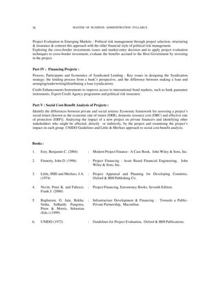 36                         MASTER OF BUSINESS ADMINISTRATION SYLLABUS



Project Evaluation in Emerging Markets : Political risk management through project selection, structuring
& insurance & contrast this approach with the older financial style of political risk management.
Exploring the cross-border investments issues and market-entry decision and to apply project evaluation
techniques to cross-border investment; evaluate the benefits accrued to the Host Government by investing
in the project.


Part IV : Financing Projects :
Process, Participants and Economics of Syndicated Lending : Key issues in designing the Syndication
strategy; the lending process from a bank’s perspective, and the difference between making a loan and
arranging/underwriting/distributing a loan (syndication).
Credit Enhancements Instruments to improve access to international bond markets, such as bank guarantee
instruments, Export Credit Agency programme and political risk insurance.


Part V : Social Cost-Benefit Analysis of Projects :
Identify the differences between private and social returns; Economic framework for assessing a project’s
social return [known as the economic rate of return (ERR), domestic resource cost (DRC) and effective rate
of protection (ERP)]. Analyzing the impact of a new project on private financers and identifying other
stakeholders who might be affected, directly or indirectly, by the project and examining the project’s
impact on each group. UNIDO Guidelines and Little & Mirrlees approach to social cost-benefit analysis.



Books :

1.   Esty, Benjamin C. (2004)         :   Modern Project Finance : A Case Book, John Wiley & Sons, Inc.

2.   Finnerty, John D. (1996)         :   Project Financing : Asset Based Financial Engineering, John
                                          Wiley & Sons, Inc.

3.   Little, IMD and Mirrlees, J.A.   :   Project Appraisal and Planning for Developing Countries,
     (1974)                               Oxford & IBH Publishing Co.

4.   Nevitt, Peter K. and Fabozzi,    :   Project Financing, Euromoney Books, Seventh Edition.
     Frank J. (2000)

5.   Raghuram, G. Jain, Rekha;        :   Infrastructure Development & Financing : Towards a Public-
     Sinha, Sidharth; Pangotra,           Private Partnership, Macmillan.
     Prem & Morris, Sebastian
     (Eds.) (1999)

6.   UNIDO (1972)                     :   Guidelines for Project Evaluation, Oxford & IBH Publications.
 
