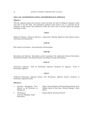 40                          MASTER OF BUSINESS ADMINISTRATION SYLLABUS



M.B.A. 618 : MANPOWER PLANNING AND PERFORMANCE APPRAISAL
Objective :
With the companies getting cost conscious, leaner and flatter, the need for Manpower planning is much
more than it was felt earlier. The performance appraisal system needs to act as a motivator for the
employees to help increase their productivity. Hence this course aims to provide students the requisite
knowledge for both.


                                                  UNIT-I

Manpower Planning : Setting up objectives – Organisation, Planning, Manpower audit, Human resource
forecasting action programmes.

                                                 UNIT-II

Role Analysis, Job Analysis : Job specification, Job Description.


                                                 UNIT-III

Recruitment and Selection : Recruitment and the Legislation, Fair employment Practices Recruitment,
Recruitment Evaluation. The Hiring Procedure, Psychological Testing in Recruitment.


                                                 UNIT-IV

Performance Appraisal : Need for Performance Appraisal. Parameters for Appraisal : Errors in
Performance Appraisal.


                                                 UNIT-V

Traditional Performance Appraisal Systems, New Performance Appraisal Systems. Evaluation of
Performance Appraisal System.

References :

1.   Personnel Management Peter           :    Flippo, Edwin B-McGraw Hill International Editions Peter
     Drucker on the Profession on              Drucker edited by Nan Stone. (Harvard Manager’s Book
     Management                                Shelf).
2.   The Balanced                         :    Kaplan, Roberts and Norton David P.
     Scorecard−Managing Future
     Performance
 