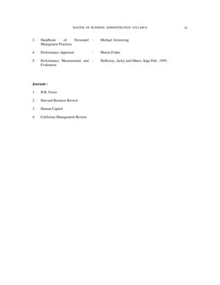 MASTER OF BUSINESS ADMINISTRATION SYLLABUS                     41


3.   Handbook     of     Personnel   :   Michael Armstrong
     Managment Practices

4.   Performance Appraisal           :   Martin Fisher

5.   Performance Measurement and     :   Holloway, Jacky and Others, Sage Pub., 1995.
     Evaluation




Journals :

1.   H.R. Focus

2.   Harvard Business Review

3.   Human Capital

4.   California Management Review
 