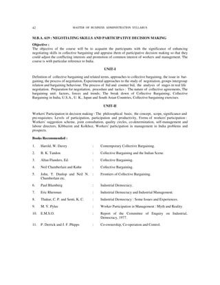 42                          MASTER OF BUSINESS ADMINISTRATION SYLLABUS


M.B.A. 619 : NEGOTIATING SKILLS AND PARTICIPATIVE DECISION MAKING
Objective :
The objective of the course will be to acquaint the participants with the significance of enhancing
negotiating skills in collective bargaining and appraise them of participative decision making so that they
could adjust the conflicting interests and promotion of common interest of workers and management. The
course is with particular reference to India.

                                                  UNIT-I

Definition of collective bargaining and related terms, approaches to collective bargaining, the issue in bar-
gaining, the process of negotiation, Experimental approaches to the study of negotiation, groups intergroup
relation and bargaining behaviour. The process of bid and counter bid, the analysis of stages in real life
negotiation. Preparation for negotiation, procedure and tactics : The nature of collective agreements, The
bargaining unit: factors, forces and trends; The break down of Collective Bargaining; Collective
Bargaining in India, U.S.A., U. K., Japan and South Asian Countries, Collective bargaining exercises.

                                                 UNIT-II

Workers' Participation in decision making : The philosophical basis; the concept, scope, significance and
pre-requisites; Levels of participation, participation and productivity, Forms of workers' participation :
Workers' suggestion scheme, joint consultation, quality circles, co-determination, self-management and
labour directors, Kibbuzim and Kolkhoz, Workers' participation in management in India problems and
prospects.

Books Recommended :

1.    Harold, W. Davey                    :    Contemporary Collective Bargaining.
2.    B. K. Tandon                        :    Collective Bargaining and the Indian Scene.
3.    Allan Flanders, Ed.                 :    Collective Bargaining.
4.    Neil Chamberlain and Kuhn           :    Collective Bargaining.
5.    John, T. Dunlop and Neil N.         :    Frontiers of Collective Bargaining.
      Chamberlain etc.
6.    Paul Blumberg                       :    Industrial Democracy.
7.    Eric Rhenman                        :    Industrial Democracy and Industrial Management.
8.    Thakur, C. P. and Senti, K. C.      :    Industrial Democracy : Some Issues and Experiences.
9.    M. V. Pylee                         :    Worker Participation in Management : Myth and Reality.
10.   E.M.S.O.                            :    Report of the Committee of Enquiry on Industrial,
                                               Democracy, 1977.
11.   P. Derrick and J. F. Phipps         :    Co-ownership, Co-operation and Control.
 