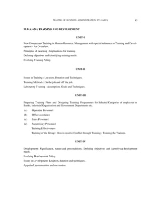 MASTER OF BUSINESS ADMINISTRATION SYLLABUS                             43


M.B.A. 620 : TRAINING AND DEVELOPMENT


                                                      UNIT-I

New Dimensions Training in Human Resource. Management with special reference to Training and Devel-
opment - An Overview.
Principles of Learning - Implications for training.
Defining objectives and identifying training needs.
Evolving Training Policy.


                                                      UNIT-II


Issues in Training : Location, Duration and Techniques.
Training Methods : On the job and off' the job.
Laboratory Training : Assumption, Goals and Techniques.


                                                  UNIT-III

Preparing Training Plans and Designing Training Programmes for Selected Categories of employees in
Banks, Industrial Organisation and Government Departments etc.
(a)     Operative Personnel
(b)     Office assistance
(c)     Sales Personnel
(d)     Supervisory Personnel
       Training Effectiveness
       Training of the Group : How to resolve Conflict through Training ; Training the Trainers.


                                                  UNIT-IV

Development : Significance, nature and preconditions. Defining objectives and identifying development
needs.
Evolving Development Policy
Issues in Development: Location, duration and techniques.
Appraisal, remuneration and succession.
 