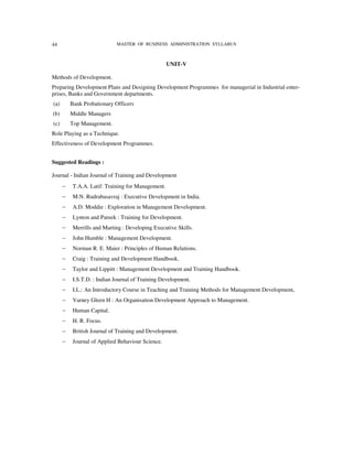 44                           MASTER OF BUSINESS ADMINISTRATION SYLLABUS



                                                    UNIT-V

Methods of Development.
Preparing Development Plans and Designing Development Programmes for managerial in Industrial enter-
prises, Banks and Government departments.
(a)       Bank Probationary Officers
(b)       Middle Managers
(c)       Top Management.
Role Playing as a Technique.
Effectiveness of Development Programmes.


Suggested Readings :

Journal - Indian Journal of Training and Development
      −    T.A.A. Latif: Training for Management.
      −    M.N. Rudrabasavraj : Executive Development in India.
      −    A.D. Moddie : Exploration in Management Development.
      −    Lynton and Pareek : Training for Development.
      −    Merrills and Marting : Developing Executive Skills.
      −    John Humble : Management Development.
      −    Norman R. E. Maier : Principles of Human Relations.
      −    Craig : Training and Development Handbook.
      −    Taylor and Lippitt : Management Development and Training Handbook.
      −    I.S.T.D. : Indian Journal of Training Development.
      −    I.L.: An Introductory Course in Teaching and Training Methods for Management Development,
      −    Varney Gleen H : An Organisation Development Approach to Management.
      −    Human Capital.
      −    H. R. Focus.
      −    British Journal of Training and Development.
      −    Journal of Applied Behaviour Science.
 