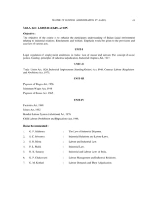 MASTER OF BUSINESS ADMINISTRATION SYLLABUS                               45


M.B.A. 621 : LABOUR LEGISLATION

Objective :
The objective of the course is to enhance the participants understanding of Indian Legal environment
relating to industrial relations. Emoluments and welfare. Emphasis would be given to the provisions and
case law of various acts.

                                                UNIT-I

Legal regulation of employment conditions in India : Law of master and servant, The concept of social
justice. Guiding .principles of industrial adjudication, Industrial Disputes Act, 1947.

                                               UNIT-II

Trade Union Act, 1926, Industrial Employment (Standing Orders) Act, 1946. Contract Labour (Regulation
and Abolition) Act, 1970.

                                               UNIT-III

Payment of Wages Act, 1936
Minimum Wages Act, 1948
Payment of Bonus Act, 1965

                                               UNIT-IV

Factories Act, 1948
Mines Act, 1952
Bonded Labour System (Abolition) Act, 1976
Child Labour (Prohibition and Regulation) Act, 1986.

Books Recommended :

1.   O. P. Malhotra                  :    The Law of Industrial Disputes.
2.   S. C. Srivastva                 :    Industrial Relations and Labour Laws.
3.   S. N. Misra                     :    Labour and Industrial Law.
4.   P. L. Malik                     :    Industrial Law.
5.   H. K. Sanaray                   :    Industrial and Labour Laws of India.

6.   K. P. Chakravarti               :    Labour Management and Industrial Relations.
7.   G. M. Kothari                   :    Labour Demands and Their Adjudication.
 