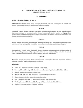 SYLLABI FOR MASTER OF BUSINESS ADMINISTRATION FOR THE
                                EXAMINATION OF 2011-12


                                               SEMESTER-I

M.B.A. 6101: BUSINESS ECONOMICS

Objective : The objective of this course is to equip the students with basic knowledge of the concepts and
tools of economic analysis as relevant for business decision making.

                                                     UNIT-I

Nature and scope of business economics, concepts of economics and managerial decision making, demand
theory and techniques for demand estimation, demand forecasting. Production function for single product,
production function for multiple products, empirical evidence on the shape of cost curves, relevance of cost
theories in business decision-making.

                                                    UNIT-II

Market structure and degree of competition, profit maximization, price and output determination in the
short-run and long run: in perfect competition, monopoly, monopolistic competition and oligopoly.

                                                    UNIT-III

Utility analysis : Types of utility, relationship between total utility and marginal utility, critical appraisal of
law of diminishing marginal utility, explanation of law of equi-marginal utility, derivation of demand
curve with the help of utility analysis, validity of utility analysis in modern times.

                                                    UNIT-IV

Keynesian analysis: Keynesian theory of employment, consumption function, investment function,
multiplier, relevance of Keynesian economics after 1936.

References :

1.   Ahuja, H.L., Advanced Economics Theory, S. Chand Group.
2.   Browing, E.K. and Browing, J.M., Micro Economic Theory and Applications, John Wiley & Sons.
3.   Dean, J., Managerial Economics, Prentice Hall.
4.   Duncan, W.R. and Crook, J.N., Managerial Economics, Pearson Education.
5.   Koutsoyiannis, A., Modern Micro-Economics, Macmillan.
6.   Paul, S., Gupta, G. and Mote,V., Managerial Economics, Tata McGraw Hill.
7.   Varshney, R.L. and Maheshwari, K.L., Managerial Economics, Sultan Chand & Sons.
8.   Shapiro, E., Macro Economics, Galgotia Publishers.
 
