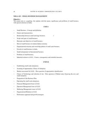 46                          MASTER OF BUSINESS ADMINISTRATION SYLLABUS


M.B.A. 622 : SMALL BUSINESS MANAGEMENT

Objective :
The course aims at acquitting the students with the nature, significance and problems of small business
with special reference to India.

                                                   UNIT-I

−    Small Business : Concept and definition.
−    Nature and characteristics.
−    Relationship between small and large business.              /
−    Scope and types of small business.
−    Rationale and objectives of small business.
−    Role of small business in modem Indian economy.
−    Organizational structure and ownership pattern of small scale business.
−    Growth of small business in India.
−    Small entrepreneur in International business.
−    Problems of small business.
−    Industrial sickness in S.S.I. - Causes, consequences and remedial measures.


                                                   UNIT-II

−    Establishing small scale enterprises.
−    Scanning of opportunities. Choice of enterprise.
−    Market assessment for S.S.E. - How question of opportunities identification.
−    Choice of Technology and selection of site - How question of Market entry financing the new and
     small enterprise.
−    Preparation of the Business Plan.
−    Operating the small scale enterprises.
−    Financial Management Issue in S.S.E.
−    Operation Management Issue in S.S.E.
−    Marketing Management issues in S.S.E.
−    Organizational Relation in S.S.E.
−    Performance appraisal and growth strategies.
 