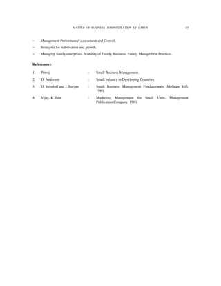 MASTER OF BUSINESS ADMINISTRATION SYLLABUS                             47



−    Management Performance Assessment and Control.
−    Strategies for stabilisation and growth.
−    Managing family enterprises. Viability of Family Business; Family Management Practices.

References :

1.   Petroj                           :     Small Business Management.
2.   D. Anderson                      :     Small Industry in Developing Countries.
3.   D. Strenloff and J. Burges       :     Small Business Management Fundamentals, McGraw Hill,
                                            1980.
4.   Vijay, K. Jain                   :     Marketing Management for        Small Units,   Management
                                            Publication Company, 1980.
 