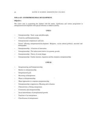 48                            MASTER OF BUSINESS ADMINISTRATION SYLLABUS



M.B.A. 623 : ENTREPRENEURIAL DEVELOPMENT
Objective :
The course aims at acquainting the students with the nature, significance and various programmes in
entrepreneurial development with special reference to Indian economy.


                                                 UNIT-I

−     Entrepreneurship : Need, scope and philosophy.
−     Creativity and Entrepreneurship.
−     Entrepreneurial competencies and traits.
−    Factors affecting entrepreneurial development - Religious, social, cultural, political, ancestral and
     demographic.
−     Entrepreneurship : A function of innovation.
−     Entrepreneurship : The achievement motive in economic growth.
−     Entrepreneurship : Theory of social change.
−     Entrepreneurship : Family structure, migration and the enterprise entrepreneurship.


                                                 UNIT-II

−     Intrapreneuring and Entrepreneurship.
−     Barriers to entrepreneurship.
−     Intrapreneurial grid.
−     Becoming an Intrapreneur.
−     Phases in Intrapreneurship.                            '
−     Major approaches to corporate entrepreneurship.
−     Entrepreneurship competencies–Meaning and evaluation.
−     Characteristics of being entrepreneur.
−     Community and entrepreneurship.
−     Social determinants of entrepreneurial growth.
−     Functions of an entrepreneur.
−     Classification of entrepreneurs.
 