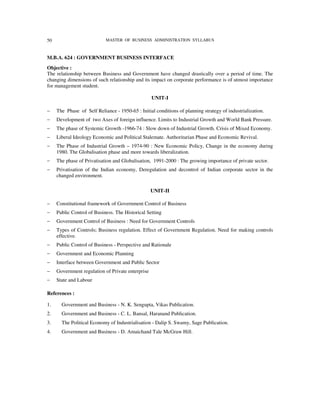 50                          MASTER OF BUSINESS ADMINISTRATION SYLLABUS



M.B.A. 624 : GOVERNMENT BUSINESS INTERFACE
Objective :
The relationship between Business and Government have changed drastically over a period of time. The
changing dimensions of such relationship and its impact on corporate performance is of utmost importance
for management student.

                                                   UNIT-I

−    The Phase of Self Reliance - 1950-65 : Initial conditions of planning strategy of industrialization.
−    Development of two Axes of foreign influence. Limits to Industrial Growth and World Bank Pressure.
−    The phase of Systemic Growth -1966-74 : Slow down of Industrial Growth. Crisis of Mixed Economy.
−    Liberal Ideology Economic and Political Stalemate. Authoritarian Phase and Economic Revival.
−    The Phase of Industrial Growth – 1974-90 : New Economic Policy, Change in the economy during
     1980. The Globalisation phase and more towards liberalization.
−    The phase of Privatisation and Globalisation, 1991-2000 : The growing importance of private sector.
−    Privatisation of the Indian economy, Deregulation and decontrol of Indian corporate sector in the
     changed environment.

                                                   UNIT-II

−    Constitutional framework of Government Control of Business
−    Public Control of Business. The Historical Setting
−    Government Control of Business : Need for Government Controls
−    Types of Controls; Business regulation. Effect of Government Regulation. Need for making controls
     effective.
−    Public Control of Business - Perspective and Rationale
−    Government and Economic Planning
−    Interface between Government and Public Sector
−    Government regulation of Private enterprise
−    State and Labour

References :

1.     Government and Business - N. K. Sengupta, Vikas Publication.
2.     Government and Business - C. L. Bansal, Haranand Publication.
3.     The Political Economy of Industrialisation - Dalip S. Swamy, Sage Publication.
4.     Government and Business - D. Amaichand Tale McGraw Hill.
 