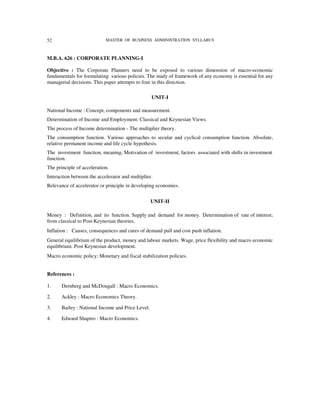 52                          MASTER OF BUSINESS ADMINISTRATION SYLLABUS



M.B.A. 626 : CORPORATE PLANNING-I

Objective : The Corporate Planners need to be exposed to various dimension of macro-economic
fundamentals for formulating various policies. The study of framework of any economy is essential for any
managerial decisions. This paper attempts to four in this direction.

                                                   UNIT-I

National Income : Concept, components and measurement.
Determination of Income and Employment: Classical and Keynesian Views.
The process of Income determination - The multiplier theory.
The consumption function. Various approaches to secular and cyclical consumption function. Absolute,
relative permanent income and life cycle hypothesis.
The investment function, meaning, Motivation of investment, factors associated with shifts in investment
function.
The principle of acceleration.
Interaction between the accelerator and multiplier.
Relevance of accelerator or principle in developing economies.


                                                   UNIT-II

Money : Definition, and its function. Supply and demand for money. Determination of rate of interest;
from classical to Post-Keynesian theories.
Inflation : Causes, consequences and cures of demand pull and cost push inflation.
General equilibrium of the product, money and labour markets. Wage, price flexibility and macro economic
equilibrium. Post Keynesian development.
Macro economic policy; Monetary and fiscal stabilization policies.


References :

1.     Dernberg and McDougall : Macro Economics.

2.     Ackley : Macro Economics Theory.

3.     Bailey : National Income and Price Level.

4.     Edward Shapiro : Macro Economics.
 