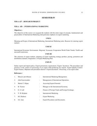 MASTER OF BUSINESS ADMINISTRATION SYLLABUS                                   53


                                           SEMESTER-IV
M.B.A. 627 : RESEARCH PROJECT


M.B.A. 628 : INTERNATIONAL MARKETING

Objectives :
The objectives of the course is to acquaint the students with the entire range of concepts, fundamentals and
practicalities of International Marketing with particular emphasis on export marketing.

                                                 UNIT-I
Meaning and Scope of International Marketing, International Marketing tasks. Reasons for entering export
markets.

                                                 UNIT-II

International Economic Environment –Regional Economic Cooperation World Trade Trends, Tariffs and
non-tariff restrictions.
                                            UNIT-III
The selection of export markets, planning of export marketing strategy–product, pricing, promotion and
distribution channels. Preparation of Export Marketing Plan.

                                                 UNIT-IV

Indian export and import policy. Export promotions organisations. Export Incentives. The procedures and
practices in the context of processing of an export order-producing for exports. Export Quality Control.
Export finance, Shipment and procedures thereof : Export documents : Processing of an export order.

References :

1.   Miracle and Albaum                :     International Marketing Management.

2.   John Fayerweather                 :     Management of International Operations.

3.   Martin T. Sliiper                 :     Accessing Export Potential.

4.   R. Vernon                         :     Manager in the International Economy.

5.   G. S. Lall                        :     Finance of Foreign Trade and Foreign Exchange.

6.   V. H. Kriplani                    :     International Marketing.

7.   B.S. Rathore                      :     Export Marketing.

8.   S.C. Jain                         :     Export Procedures and Documents.
 