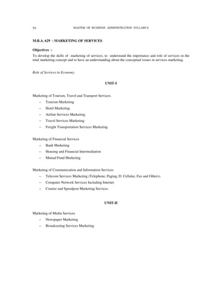 54                         MASTER OF BUSINESS ADMINISTRATION SYLLABUS



M.B.A. 629 : MARKETING OF SERVICES

Objectives :
To develop the skills of marketing of services, to understand the importance and role of services in the
total marketing concept and to have an understanding about the conceptual issues in services marketing.


Role of Services in Economy.


                                                UNIT-I


Marketing of Tourism, Travel and Transport Services.
     –   Tourism Marketing
     –   Hotel Marketing
     –   Airline Services Marketing
     –   Travel Services Marketing
     –   Freight Transportation Services Marketing


Marketing of Financial Services
     –   Bank Marketing
     –   Housing and Financial Intermediation
     –   Mutual Fund Marketing


Marketing of Communication and Information Services
     –   Telecom Services Marketing (Telephone, Paging, D. Cellular, Fax and Others).
     –   Computer Network Services Including Internet
     –   Courier and Speedpost Marketing Services


                                                UNIT-II

Marketing of Media Services
     –   Newspaper Marketing
     –   Broadcasting Services Marketing
 