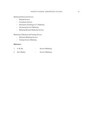 MASTER OF BUSINESS ADMINISTRATION SYLLABUS   55


Marketing Professional Services
     –      Hospital Services
     –      Consultancy Services
     –      Information Technology (I.T.) Marketing
     –      Advertising Services Marketing
     –      Marketing Research Marketing Services


Marketing of Education and Training Services
     –      Education Marketing Services
     –      Training Services Marketing

References :

1.       S. M. Jha                   :       Services Marketing.

2.       Ravi Shanker                :       Services Marketing.
 
