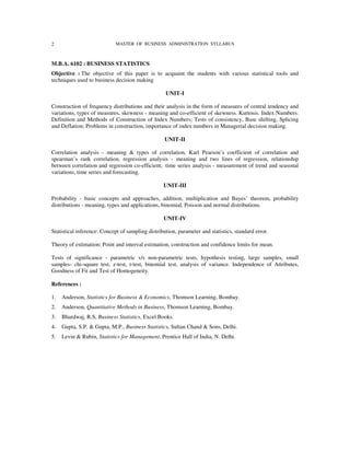 2                            MASTER OF BUSINESS ADMINISTRATION SYLLABUS



M.B.A. 6102 : BUSINESS STATISTICS
Objective : The objective of this paper is to acquaint the students with various statistical tools and
techniques used to business decision making

                                                   UNIT-I

Construction of frequency distributions and their analysis in the form of measures of central tendency and
variations, types of measures, skewness - meaning and co-efficient of skewness. Kurtosis. Index Numbers:
Definition and Methods of Construction of Index Numbers; Tests of consistency, Base shifting, Splicing
and Deflation; Problems in construction, importance of index numbers in Managerial decision making.

                                                   UNIT-II

Correlation analysis - meaning & types of correlation, Karl Pearson’s coefficient of correlation and
spearman’s rank correlation, regression analysis - meaning and two lines of regression, relationship
between correlation and regression co-efficient, time series analysis - measurement of trend and seasonal
variations, time series and forecasting.

                                                  UNIT-III

Probability - basic concepts and approaches, addition, multiplication and Bayes’ theorem, probability
distributions - meaning, types and applications, binomial, Poisson and normal distributions.

                                                  UNIT-IV

Statistical inference: Concept of sampling distribution, parameter and statistics, standard error.

Theory of estimation: Point and interval estimation, construction and confidence limits for mean.

Tests of significance - parametric v/s non-parametric tests, hypothesis testing, large samples, small
samples- chi-square test, z-test, t-test, binomial test, analysis of variance. Independence of Attributes,
Goodness of Fit and Test of Homogeneity.

References :

1.   Anderson, Statistics for Business & Economics, Thomson Learning, Bombay.
2.   Anderson, Quantitative Methods in Business, Thomson Learning, Bombay.
3.   Bhardwaj, R.S, Business Statistics, Excel Books.
4.   Gupta, S.P. & Gupta, M.P., Business Statistics, Sultan Chand & Sons, Delhi.
5.   Levin & Rubin, Statistics for Management, Prentice Hall of India, N. Delhi.
 
