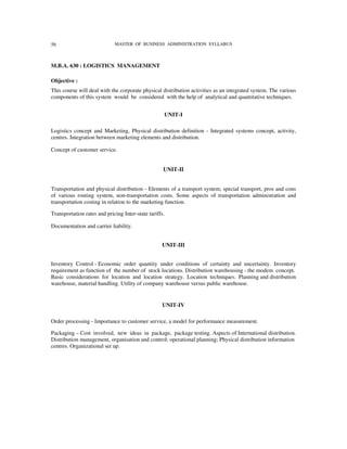 56                           MASTER OF BUSINESS ADMINISTRATION SYLLABUS



M.B.A. 630 : LOGISTICS MANAGEMENT

Objective :
This course will deal with the corporate physical distribution activities as an integrated system. The various
components of this system would be considered with the help of analytical and quantitative techniques.


                                                    UNIT-I

Logistics concept and Marketing, Physical distribution definition - Integrated systems concept, activity,
centres. Integration between marketing elements and distribution.

Concept of customer service.


                                                    UNIT-II


Transportation and physical distribution - Elements of a transport system; special transport, pros and cons
of various routing system, non-transportation costs. Some aspects of transportation administration and
transportation costing in relation to the marketing function.

Transportation rates and pricing Inter-state tariffs.

Documentation and carrier liability.


                                                   UNIT-III


Inventory Control - Economic order quantity under conditions of certainty and uncertainty. Inventory
requirement as function of the number of stock locations. Distribution warehousing - the modem concept.
Basic considerations for location and location strategy. Location techniques. Planning and distribution
warehouse, material handling. Utility of company warehouse versus public warehouse.


                                                    UNIT-IV

Order processing - Importance to customer service, a model for performance measurement.

Packaging – Cost involved, new ideas in package, package testing. Aspects of International distribution.
Distribution management, organisation and control; operational planning; Physical distribution information
centres. Organizational set up.
 
