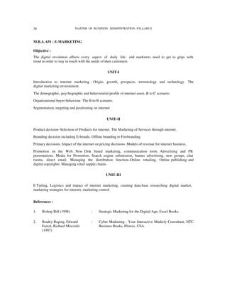 58                          MASTER OF BUSINESS ADMINISTRATION SYLLABUS



M.B.A. 631 : E-MARKETING

Objective :
The digital revolution affects every aspect of daily life, and marketers need to get to grips with
trend in order to stay in touch with the needs of their customers.

                                                  UNIT-I

Introduction to internet marketing - Origin, growth, prospects, terminology and technology. The
digital marketing environment.
The demographic, psychographic and behaviourial profile of internet users. B to C scenario.
Organizational buyer behaviour. The B to B scenario.
Segmentation, targeting and positioning on internet.


                                                 UNIT-II

Product decision−Selection of Products for internet. The Marketing of Services through internet.
Branding decision including E-brands. Offline branding to Firebranding.
Primary decisions. Impact of the internet on pricing decisions. Models of revenue for internet business.
Promotion on the Web. New Disk based marketing, communication tools. Advertising and PR
presentations. Media for Promotion. Search engine submission, banner advertising, new groups, chat
rooms, direct email. Managing the distribution function–Online retailing, Online publishing and
digital copyrights. Managing retail supply chains.

                                                 UNIT-III

E Tailing, Logistics and impact of internet marketing, creating data-base researching digital market,
marketing strategies for internet, marketing control.


References :

1.   Bishop Bill (1998)                :    Strategic Marketing for the Digital Age; Excel Books.

2.   Bradey Raging, Edward             :    Cyber Marketing : Your Interactive Markely Consultant, NTC
     Forest, Richard Mizcoshi               Business Books, Illinois, USA.
     (1997)
 
