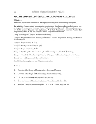60                         MASTER OF BUSINESS ADMINISTRATION SYLLABUS


M.B.A. 632 : COMPUTER AIDED DESIGN AND MANUFACTURING MANAGEMENT

Objective :
This course deals with the fundamentals of Computer aided design and manufacturing management.

Introduction : Fundamentals of Manufacturing an Automation, Manufacturing Function Information Pro-
cessing and Communication. Numerical Control Production Systems: Types of N C Systems, Components
of N C Systems, Machine Tool Applications, N C Part Programming, Computer Assisted Part
Programming, D N C, C N C and Adaptive Controls. Programmable Controllers.
Group Technology and Computer Aided Process Planning.
Computer Integrated Production Planning and Control : Material Requirement Planning and Material
Handling Systems.
Computer Progress Control (C P C)
Computer Aided Quality Control (C A Q C)
Computer Progress Interfacing (C P I)
Computer Aided Shop Floor Control; Factory Data Collection Systems, Bar Code Technology.
Computer Networks for Manufacturing : Hierarchy of Computers in Manufacturing, Automated Factory.
Transfer Lines and Programmable Types of Machines.
Flexible Manufacturing Systems and Cellular Manufacturing.


References :

1.   Computer Aided Design and Manufacturing : Groover and Zimmers.

2.   Computer Aided Design and Manufacturing : Besant and Llui, Wiley.

3.   C A D./C A M Handbook : Eric Teicholz, Mc-Graw Hill.

4.   Computer Control of Manufacturing Systems : Yoram Korem, Mc-Graw Hill.

5.   Numerical Control in Manufacturing (A S T M E) : F. W. Willson, Mc-Graw Hill.
 