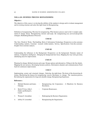 62                            MASTER OF BUSINESS ADMINISTRATION SYLLABUS



M.B.A. 634 : BUSINESS PROCESS REENGINEERING

Objective :
The objective of this course is to develop the abilities of the students to design and to evaluate management
and its existing structure and select the right frame for Reengineering.

                                                  UNIT-I

Definition of reengineering, The time for reengineering. Why business process start to fail. A simple expla-
nation of change theory. Reengineering mission and scope, the reengineering cost, survival and growth
strategies, Rethinking Business Processes.

                                                 UNIT-II

The New World of Work, The Enabling Role of Information Technology. Perspectives on the customer,
Understanding markets, Customer research within markets, Service, Specifications from the customer.
Insights from customer analysis.

                                                 UNIT-III

Undemanding the influences in the Background. Perspectives on the background. Dynamic nature of
industry. Competitive intelligence : Bringing the background into focus, Mapping the way work gets done,
identifying areas for improvement.

                                                 UNIT-IV

Planning for change, Refined mission and scope. Design options and alternatives. Filling in the fine details,
Mapping the new process, Developing business policies, Information channels and communications Feed-
back for continuous improvement.

                                                  UNIT-V

Implementing system and structural changes. Selecting the right frame. The horns of the downsizing di-
lemma Maximizing the chances for reengineering success. Resistance to change. The transition process,
Revitalizing the organization for long term durable change, Reengineering Experience.

References :

1.   Michale Hammer and James          :    Reengineering the Corporation - A Manifesto for Business
     Champy                                 Resolution.

2.   Kerin F Cross, John J.            :    Corporate Renaissance.
     Father and Richard L.
     Lynch

3.   Waman S. Jawadekar                :    Redesigning the Business Organization.

4.   Jeffrey N. Lowenthal              :    Reengineering the Organisation.
 