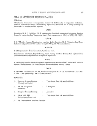 MASTER OF BUSINESS ADMINISTRATION SYLLABUS                               63


M.B.A. 635 : ENTERPRISE RESOURCE PLANNING
Objective :
The objective of this course is to acquaint the students with the knowledge of computerized productions.
Materials, Distribution system of a manufacturing organisation. The students will be having knowledge of
future of E.R P. and other business segments.

                                                     UNIT-I

Evolution of E R P, Definition, E R P packages used, Integrated management information. Business
Process Re-engineering, Data Warehousing, Supply Chain Management, M R P (I), M R P II), D R P, J I T.

                                                     UNIT-II

E R P Modules, Finance, Manufacturing, Materials, Quality Benefits of E R P Reducing Lead-Time,
Reduction in Cycle Time, D R P Markets, Going E R P Way, E R P Evaluation Criteria.

                                                 UNIT-III

E R P Implementation Role of Consultants, Vendors and Users.
Implementation Life Cycle, Project Planning, Team Training End User Training Post Implementation
(Maintenance Mode), Implementation in large-scale organisation.

                                                 UNIT-IV
E R P Bridging Business and Technology Baan implementation (Holland Tractors Limited), Case Kirlosker
Electric Company Limited, C E O and Enterprise Resource Planning, Software Package.

                                                     UNIT-V

E R P WARE, Future Direction of E R P, New Business Segments R A M C O Marshal World Class E R P
S A P R 13 at Kapp Germany S A P R 13 Mercedes Benz.

References :

1.   Enterprise Resource Planning            :        Vinod Kumar Garg, R.K. Venkitakrishnan
     (Concepts and Practice)

2.   E R P A Management                      :        S. Sadagopan
     Perspective

3.   Enterprise Resource Planning            :        Alexis Leon

4.   ERPW ARE ERP                            :        Vinod Kumar Garg, R.K. Venkitakrishnan
     Implementation Framework

5.   E R P Journal for the Intelligent Enterprise.
 